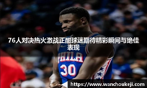 76人对决热火激战正酣球迷期待精彩瞬间与绝佳表现
